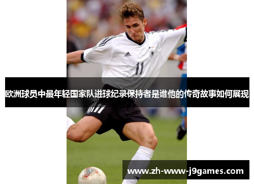 欧洲球员中最年轻国家队进球纪录保持者是谁他的传奇故事如何展现 欧洲球员中最年轻国家队进球纪录保持者是谁他的传奇故事如何展现