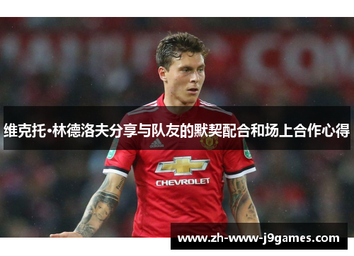 维克托·林德洛夫分享与队友的默契配合和场上合作心得 维克托·林德洛夫分享与队友的默契配合和场上合作心得