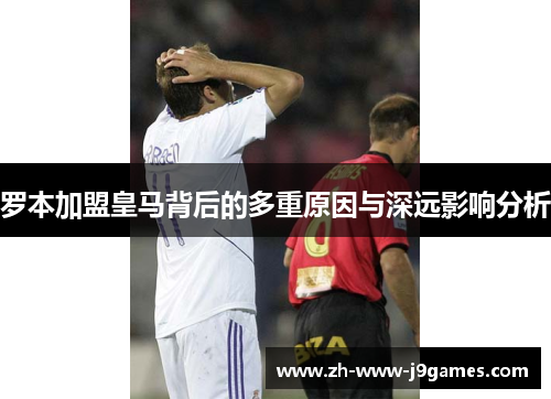 罗本加盟皇马背后的多重原因与深远影响分析 罗本加盟皇马背后的多重原因与深远影响分析