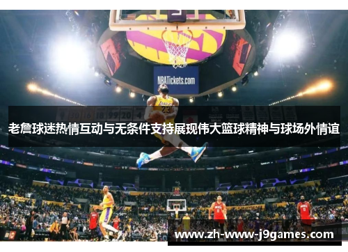 老詹球迷热情互动与无条件支持展现伟大篮球精神与球场外情谊 老詹球迷热情互动与无条件支持展现伟大篮球精神与球场外情谊