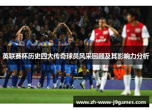英联赛杯历史四大传奇球员风采回顾及其影响力分析 英联赛杯历史四大传奇球员风采回顾及其影响力分析