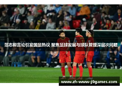 范志毅言论引发国足热议 聚焦足球发展与球队管理深层次问题 范志毅言论引发国足热议 聚焦足球发展与球队管理深层次问题