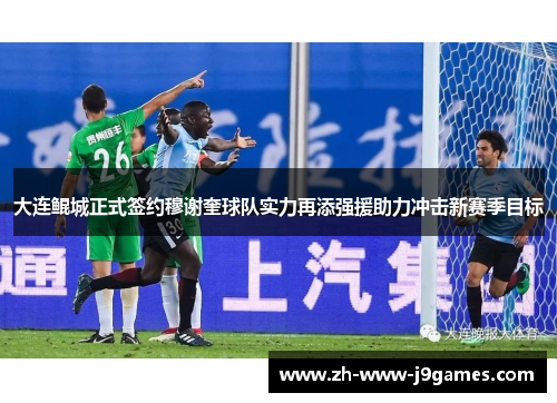 大连鲲城正式签约穆谢奎球队实力再添强援助力冲击新赛季目标