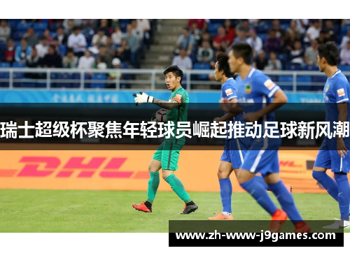 瑞士超级杯聚焦年轻球员崛起推动足球新风潮