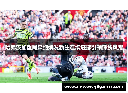 哈弗茨加盟阿森纳焕发新生连续进球引领锋线风潮 哈弗茨加盟阿森纳焕发新生连续进球引领锋线风潮